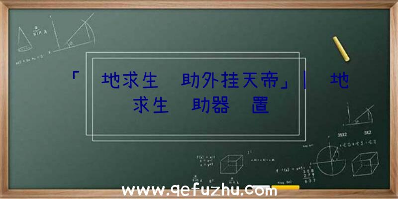 「绝地求生辅助外挂天帝」|绝地求生辅助器设置